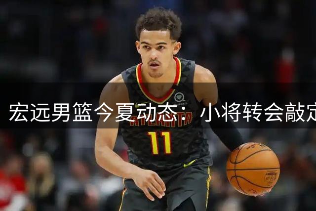 宏远男篮今夏动态：小将转会敲定 胡明轩状态复苏