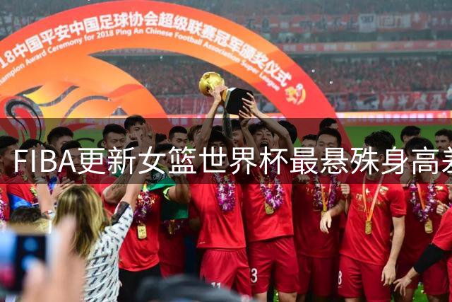 FIBA更新女篮世界杯最悬殊身高差：张子宇成第一高度最矮仅1米55